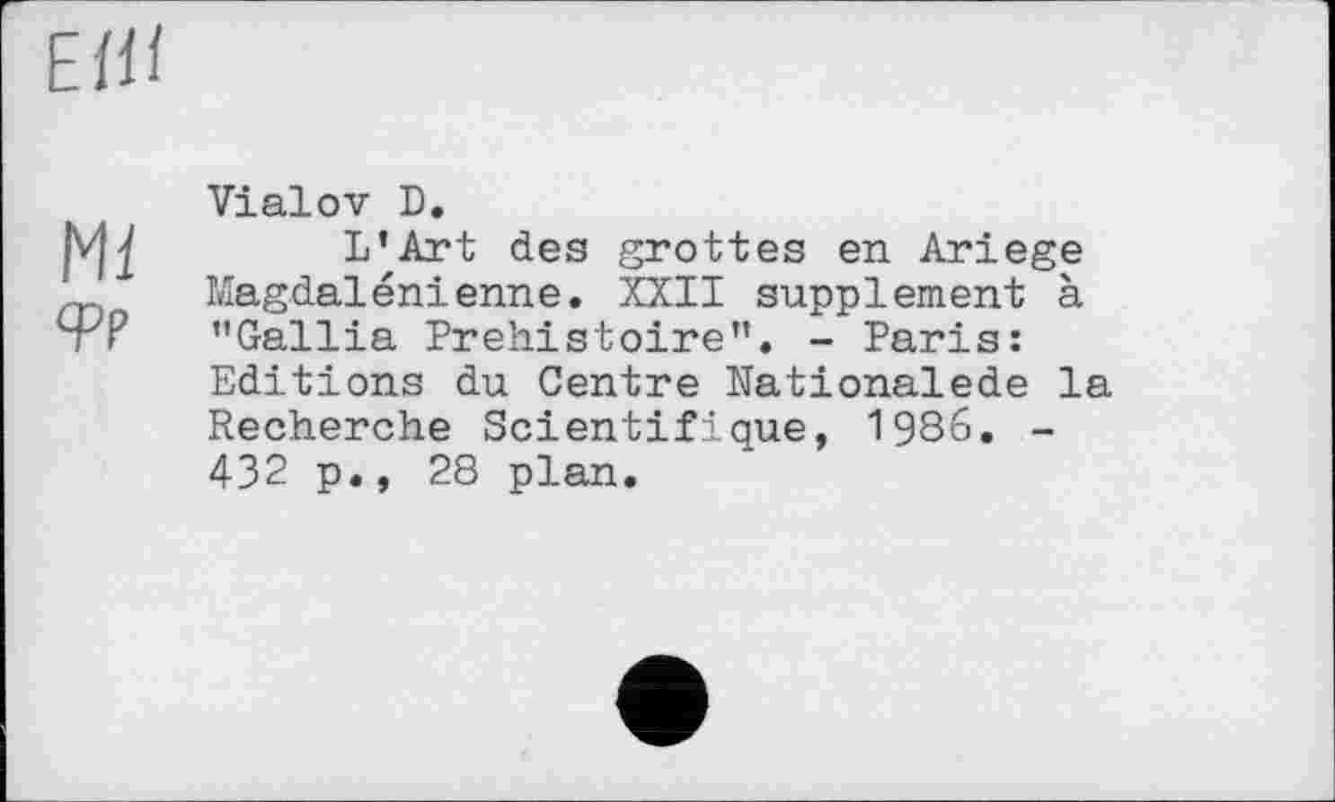 ﻿ЕШ
Ml
qpp
Vialov D.
L’Art des grottes en Ariege Magdalénienne. XXII supplement à ’’Gallia Préhistoire”. - Paris: Editions du Centre Nationalede la Recherche Scientifique, 1986. -432 p., 28 plan.